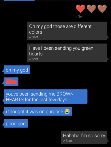 A screenshot of a chat beginning with 3 hearts 1 red 2 brown.
user1: oh my God those are different colors. have I been sending you green hearts?
user2: oh my God. [Name omitted] you've been sending me BROWN HEARTS for the last few days. I thought it was on purpose [Crying emoji]. Good God.
user1: Hahaha I'm so sorry