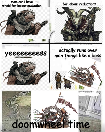 5 panel comic.
First panel shows a Skaven asking "mom fan I have wheel for labor reduction
Second Panel shows a horned rat asking "For labor reduction "
Third panel shows original Skaven "Yeeees"
Fourth panel shows a Doomwheel model superimposed over some empire models with the text "Actually runs over manthings like a boss"
Final panel shows the doomwheel over a deep fried image of cocaine rat and says "Doomwheel time"