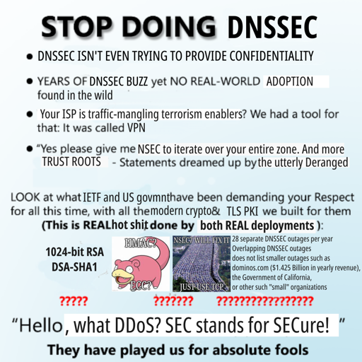 STOP DOING DNSSEC

* DNSSEC ISN'T EVEN SUPPOSED TO PROVIDE CONFIDENTIALITY

* YEARS OF DNSSEC buzz yet NO REAL-WORLD ADOPTION found in the wild

* Your ISP is traffic-mangling terrorism enablers?
  We had a tool for that: It was called VPN.

* "Yes please give me NSEC so that I can iterate over your entire zone.
   And more TRUST ROOTS"
  - Statements dreamed up by the utterly Deranged

LOOK at what IETF and US govmnt have been demanging your Respect
for all this time, with all the modern crypto & TLS PKI we built for them:
(This is REAL hot shit done by both REAL deployments):

1024-bit RSA
DSA-SHA1
?????

<slowpoke with "HMAC?" "ECC?" on top of it>
<just one more lane meme with "NSEC7 will fix it" and "just use TCP">
???????

28 separate DNSSEC outages per year
Overlapping DNSSEC outages
does not list smaller outages such as
dominos.com ($1.425 Billion in yearly revenue),
the Government of California,
or other such "small" organizations
??????????????????

"Hello, what DDOS? SEC stands for SECure!"

They have played us for absolute fools.